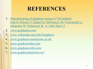 REFERENCES
1. Manufacturing of graphene using a CVD method.
Erik S. Polsen1,†, Daniel Q. McNerny1, B. Viswanath2,‡,
Sebastian W. Pattinson2 & A. John Hart1,2
2. www.graphenia.com
3. www.wikipedia.org/wiki/Graphene
4. www.graphene.manchester.ac.uk
5. www.graphenelabs.com
6. www.graphene-info.com
7. www.graphenebatteries.no/
18
 