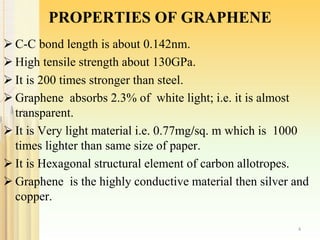PROPERTIES OF GRAPHENE
 C-C bond length is about 0.142nm.
 High tensile strength about 130GPa.
 It is 200 times stronger than steel.
 Graphene absorbs 2.3% of white light; i.e. it is almost
transparent.
 It is Very light material i.e. 0.77mg/sq. m which is 1000
times lighter than same size of paper.
 It is Hexagonal structural element of carbon allotropes.
 Graphene is the highly conductive material then silver and
copper.
4
 