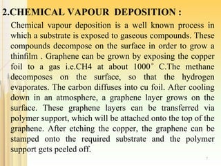 2.CHEMICAL VAPOUR DEPOSITION :
Chemical vapour deposition is a well known process in
which a substrate is exposed to gaseous compounds. These
compounds decompose on the surface in order to grow a
thinﬁlm . Graphene can be grown by exposing the copper
foil to a gas i.e.CH4 at about 1000°C.The methane
decomposes on the surface, so that the hydrogen
evaporates. The carbon diffuses into cu foil. After cooling
down in an atmosphere, a graphene layer grows on the
surface. These graphene layers can be transferred via
polymer support, which will be attached onto the top of the
graphene. After etching the copper, the graphene can be
stamped onto the required substrate and the polymer
support gets peeled off.
7
 