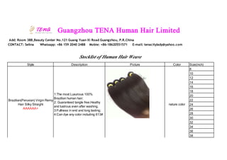 Guangzhou TENA Human Hair Limited
Add: Room 38B,Beauty Center No.121 Guang Yuan Xi Road Guangzhou, P.R.China
CONTACT: Selina Whatsapp: +86 159 2040 2488 Mobie: +86-18620551571 E-mail: tenacitylady@yahoo.com
Stocklist of Human Hair Weave
Style Description Picture Color Size(inch)
Brazilian(Peruvian) Virgin Remy
Hair Silky Straight
AAAAAA+
1:The moxt Luxurious 100%
Brazilian human hair;
2: Guaranteed tangle free.Heathy
and lustrous even after washing.
3:Fullness in end and long lasting;
4:Can dye any color including 613#
nature color
8
10
12
14
16
18
20
22
24
26
28
30
32
34
36
38
 