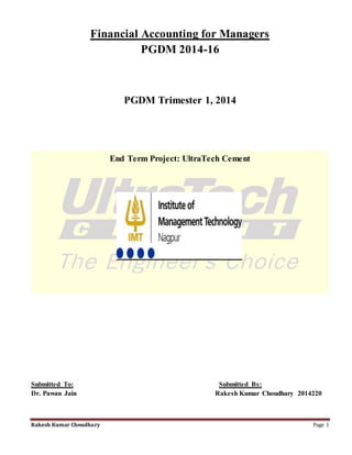 Rakesh Kumar Choudhary Page 1
Financial Accounting for Managers
PGDM 2014-16
PGDM Trimester 1, 2014
End Term Project: UltraTech Cement
Submitted To: Submitted By:
Dr. Pawan Jain Rakesh Kumar Choudhary 2014220
 