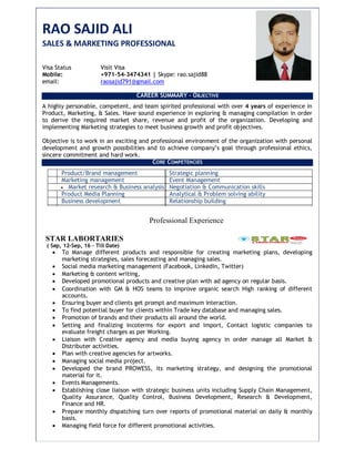 RAO SAJID ALI
SALES & MARKETING PROFESSIONAL
Visa Status Visit Visa
Mobile: +971-54-3474341 | Skype: rao.sajid88
email: raosajid791@gmail.com
CAREER SUMMARY – OBJECTIVE
A highly personable, competent, and team spirited professional with over 4 years of experience in
Product, Marketing, & Sales. Have sound experience in exploring & managing compilation in order
to derive the required market share, revenue and profit of the organization. Developing and
implementing Marketing strategies to meet business growth and profit objectives.
Objective is to work in an exciting and professional environment of the organization with personal
development and growth possibilities and to achieve company’s goal through professional ethics,
sincere commitment and hard work.
CORE COMPETENCIES
Product/Brand management Strategic planning
Marketing management Event Management
 Market research & Business analysis Negotiation & Communication skills
Product Media Planning Analytical & Problem solving ability
Business development Relationship building
Professional Experience
STAR LABORTARIES
( Sep, 12-Sep, 16 – Till Date)
 To Manage different products and responsible for creating marketing plans, developing
marketing strategies, sales forecasting and managing sales.
 Social media marketing management (Facebook, LinkedIn, Twitter)
 Marketing & content writing,
 Developed promotional products and creative plan with ad agency on regular basis.
 Coordination with GM & HOS teams to improve organic search High ranking of different
accounts.
 Ensuring buyer and clients get prompt and maximum interaction.
 To find potential buyer for clients within Trade key database and managing sales.
 Promotion of brands and their products all around the world.
 Setting and finalizing incoterms for export and import, Contact logistic companies to
evaluate freight charges as per Working.
 Liaison with Creative agency and media buying agency in order manage all Market &
Distributer activities.
 Plan with creative agencies for artworks.
 Managing social media project.
 Developed the brand PROWESS, its marketing strategy, and designing the promotional
material for it.
 Events Managements.
 Establishing close liaison with strategic business units including Supply Chain Management,
Quality Assurance, Quality Control, Business Development, Research & Development,
Finance and HR.
 Prepare monthly dispatching turn over reports of promotional material on daily & monthly
basis.
 Managing field force for different promotional activities.
 