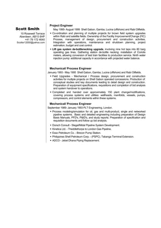 Scott Smith
10 Rosewell Terrace
Aberdeen, AB15 6HP
+41 79 172 4640
Scottsr12000@yahoo.com
Project Engineer
May 1995- August 1999 Shell Gabon, Gamba, Lucina (offshore) and Rabi Oilfields.
 Co-ordination and planning of multiple projects for brown field system upgrades
within Rabi and satellite fields. Ownership of the Facility Improvement/Change (FIC)
Process, management of design, procurement and construction activities,
Integration with operations, maintenance and shutdown planning, project
estimation, budget and cost control.
 Lift gas system de-bottlenecking upgrade, involving nine hot taps into 80 barg
operating gas lines. Gathering station de-bottle necking: installation of Coriolis
meters, allowing conversion of test train facilities to production service. Ninth water
injection pump: additional capacity in accordance with projected water balance.
Mechanical/ Process Engineer
January 1993 - May 1995 Shell Gabon, Gamba, Lucina (offshore) and Rabi Oilfields.
 Field Upgrades - Mechanical / Process design, procurement and construction
activities for multiple projects on Shell Gabon operated concessions. Production of:
conceptual studies and key documents leading to detail design and construction.
Preparation of equipment specifications, requisitions and completion of bid analysis
and system handover to operations.
 Completed and handed over approximately 150 plant change/modifications,
covering process systems and utilities: wellheads, manifolds, vessels, pumps,
compressors, and control elements within these systems.
Mechanical/ Process Engineer
September 1989- January 1993 PLT Engineering, London.
 Process modeling/simulation for oil, gas and multi-product, single and networked
pipeline systems. Basic and detailed engineering including preparation of Design
Basis Manuals, PFD's, P&ID's, and study reports. Preparation of specification and
requisition documents and follow up bid analysis.
 Dorsch Consult - Stegal/Midal Pipeline System Development.
 Kinetica Ltd. - Theddlethorpe to London Gas Pipeline.
 Esso Petroleum Co. - Brecon Pump Station.
 Philippines Shell Petroleum Corp. - (PSPC), Tabanga Terminal Extension.
 ADCO - Jebel Dhana Piping Replacement.
 