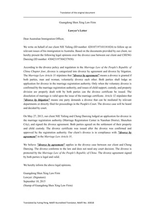 Translation of the original document
Guangdong Shen Xing Law Firm
Lawyer’s Letter
Dear Australian Immigration Officer,
We write on behalf of our client NIE Yafeng (ID number: 420107197101181024) to follow up on
relevant issues of his immigration to Australia. Based on the documents provided by our client, we
hereby present the following legal opinions over the divorce case between our client and CHENG
Danxing (ID number: 430423197304237858):
According to the divorce policy and regulation in the Marriage Law of the People's Republic of
China Chapter four, divorce is categorized into divorce by agreement and divorce by litigation.
The Marriage Law Article 31 stipulates that "divorce by agreement" means a divorce is granted if
both parties, man and woman, voluntarily divorce each other. Both parties shall lodge an
application for divorce in the marriage registration authority. Only when the voluntary divorce is
confirmed by the marriage registration authority, and issues of child support, custody, and property
division are properly dealt with by both parties can the divorce certificate be issued. The
dissolution of marriage is valid upon the issue of the marriage certificate. Article 32 stipulates that
"divorce by litigation" means one party demands a divorce that can be mediated by relevant
departments or directly filed for proceedings in the People's Court. The divorce case will be heard
and decided by court.
On May 27, 2013, our client NIE Yafeng and Cheng Danxing lodged an application for divorce in
the marriage registration authority (Marriage Registration Center in Nanshan District, Shenzhen
City), and signed the divorce agreement. Both parties agreed on the settlement of their property
and child custody. The divorce certificate was issued after the divorce was confirmed and
approved by the registration authority. Our client’s divorce is in compliance with "divorce by
agreement" in the Marriage Law Article 31.
We believe "divorce by agreement" applies in the divorce case between our client and Cheng
Danxing. The divorce conforms to the law and does not need any court decision. The divorce is
protected by the Marriage Law of the People's Republic of China. The divorce agreement signed
by both parties is legal and valid.
We hereby inform the above legal opinions.
Guangdong Shen Xing Law Firm
Lawyer: (Signature)
September 10, 2015
(Stamp of Guangdong Shen Xing Law Firm)
Translated by Yuting Peng, NAATI Accredited Translator, NAATI No.: 83018
 