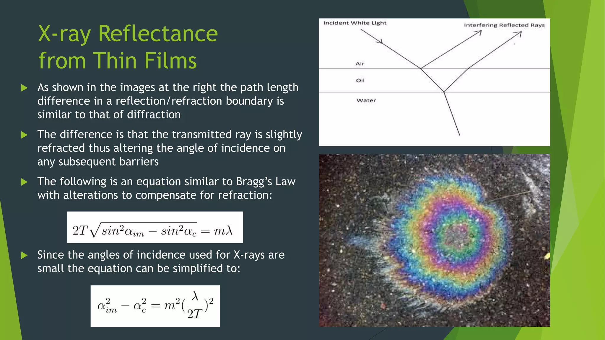 X-ray Reflectance
from Thin Films
 As shown in the images at the right the path length
difference in a reflection/refraction boundary is
similar to that of diffraction
 The difference is that the transmitted ray is slightly
refracted thus altering the angle of incidence on
any subsequent barriers
 The following is an equation similar to Bragg’s Law
with alterations to compensate for refraction:
 Since the angles of incidence used for X-rays are
small the equation can be simplified to:
 