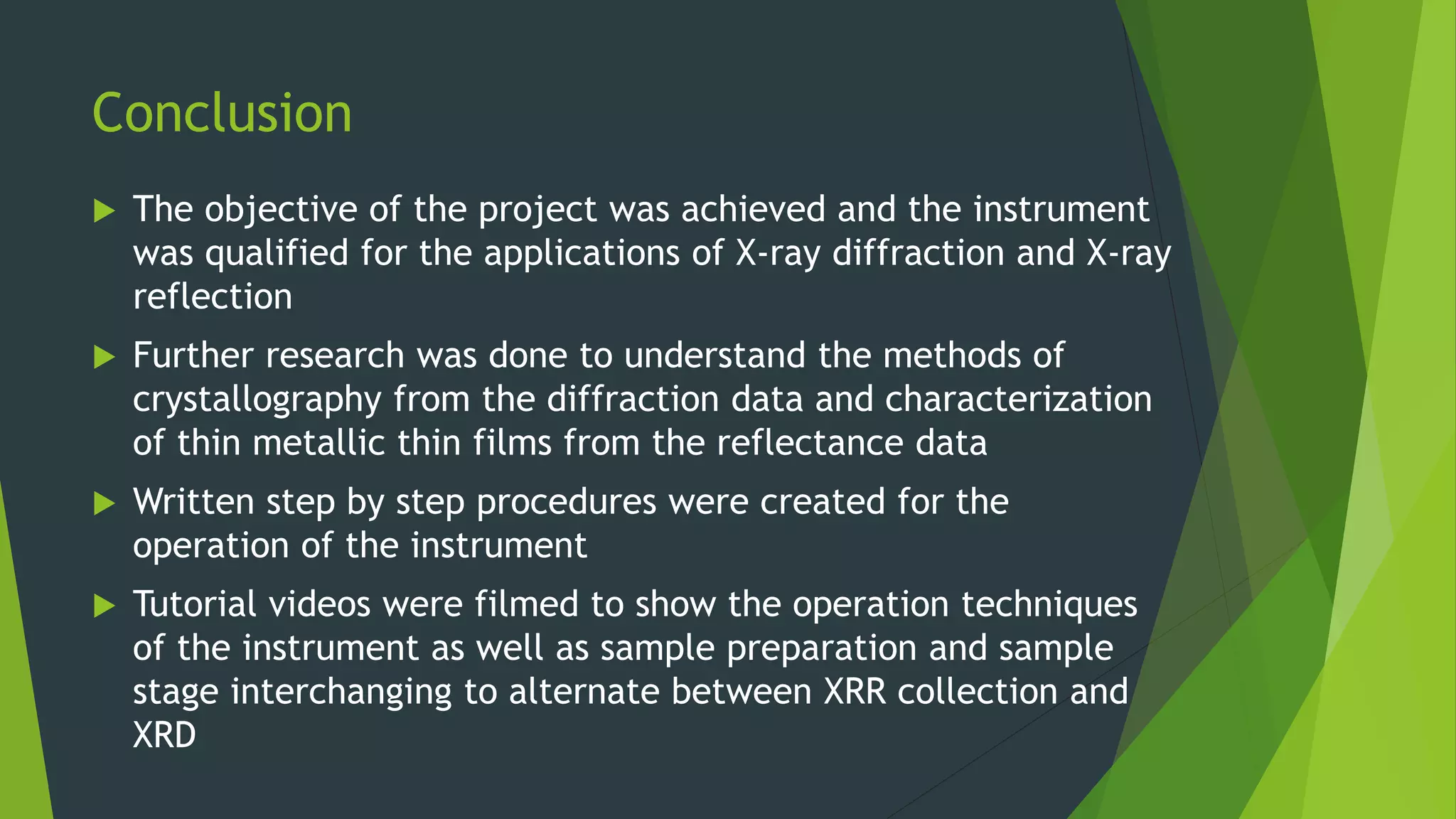 Conclusion
 The objective of the project was achieved and the instrument
was qualified for the applications of X-ray diffraction and X-ray
reflection
 Further research was done to understand the methods of
crystallography from the diffraction data and characterization
of thin metallic thin films from the reflectance data
 Written step by step procedures were created for the
operation of the instrument
 Tutorial videos were filmed to show the operation techniques
of the instrument as well as sample preparation and sample
stage interchanging to alternate between XRR collection and
XRD
 