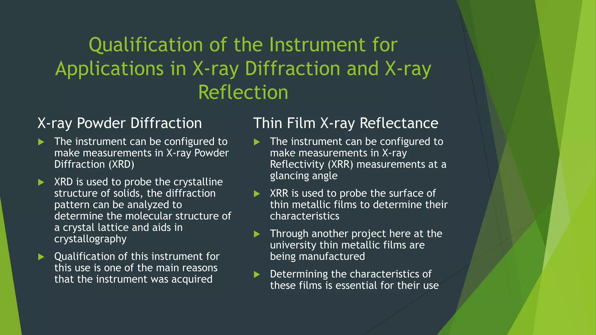 Qualification of the Instrument for
Applications in X-ray Diffraction and X-ray
Reflection
X-ray Powder Diffraction
 The instrument can be configured to
make measurements in X-ray Powder
Diffraction (XRD)
 XRD is used to probe the crystalline
structure of solids, the diffraction
pattern can be analyzed to
determine the molecular structure of
a crystal lattice and aids in
crystallography
 Qualification of this instrument for
this use is one of the main reasons
that the instrument was acquired
Thin Film X-ray Reflectance
 The instrument can be configured to
make measurements in X-ray
Reflectivity (XRR) measurements at a
glancing angle
 XRR is used to probe the surface of
thin metallic films to determine their
characteristics
 Through another project here at the
university thin metallic films are
being manufactured
 Determining the characteristics of
these films is essential for their use
 