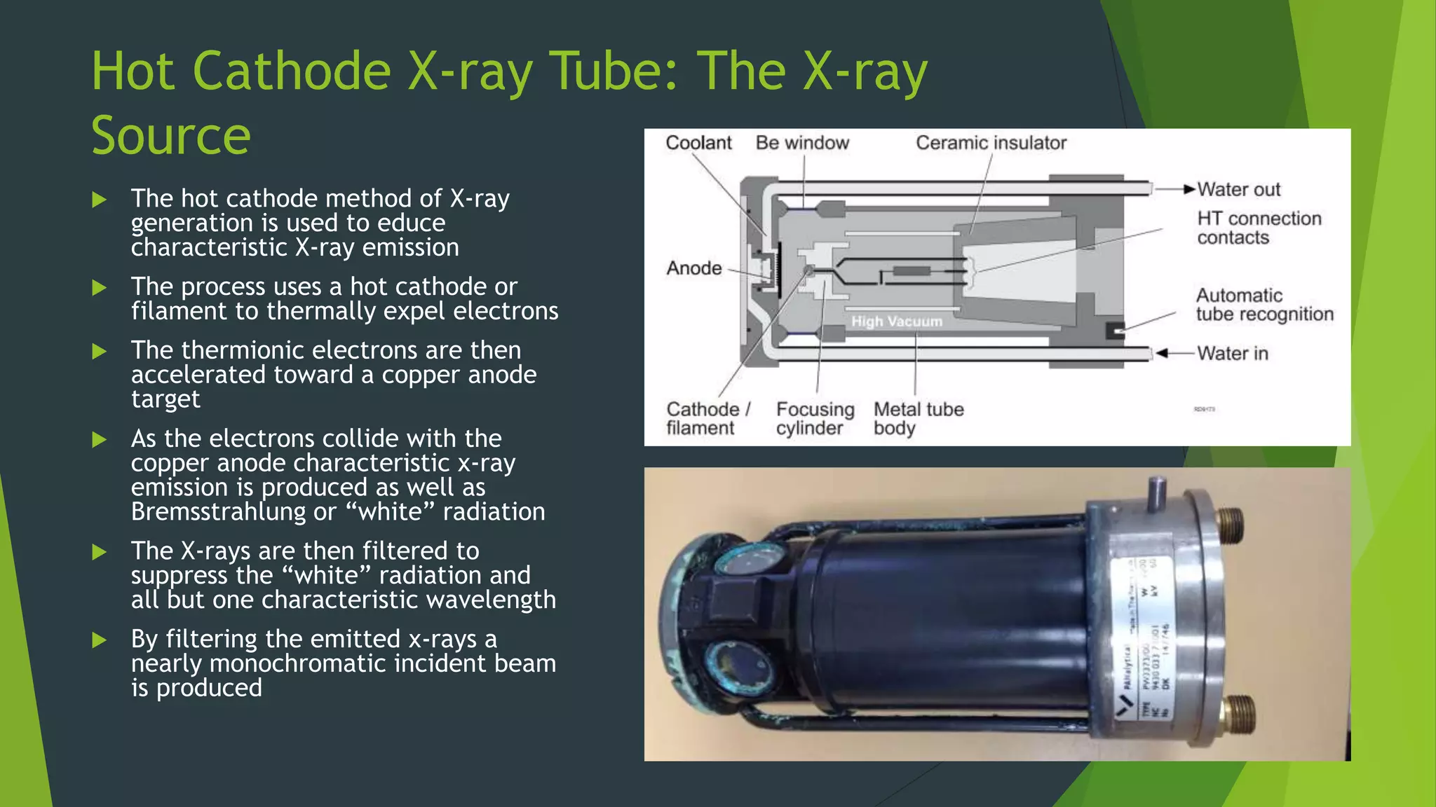 Hot Cathode X-ray Tube: The X-ray
Source
 The hot cathode method of X-ray
generation is used to educe
characteristic X-ray emission
 The process uses a hot cathode or
filament to thermally expel electrons
 The thermionic electrons are then
accelerated toward a copper anode
target
 As the electrons collide with the
copper anode characteristic x-ray
emission is produced as well as
Bremsstrahlung or “white” radiation
 The X-rays are then filtered to
suppress the “white” radiation and
all but one characteristic wavelength
 By filtering the emitted x-rays a
nearly monochromatic incident beam
is produced
 
