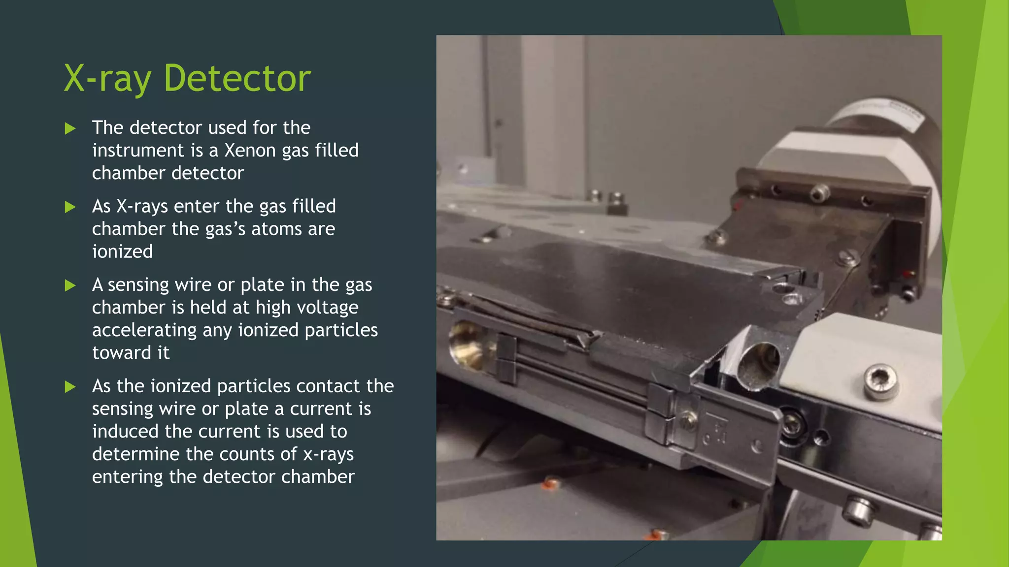 X-ray Detector
 The detector used for the
instrument is a Xenon gas filled
chamber detector
 As X-rays enter the gas filled
chamber the gas’s atoms are
ionized
 A sensing wire or plate in the gas
chamber is held at high voltage
accelerating any ionized particles
toward it
 As the ionized particles contact the
sensing wire or plate a current is
induced the current is used to
determine the counts of x-rays
entering the detector chamber
 