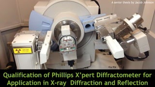 Qualification of Phillips X’pert Diffractometer for
Application in X-ray Diffraction and Reflection
A senior thesis by Jacob Johnson
 