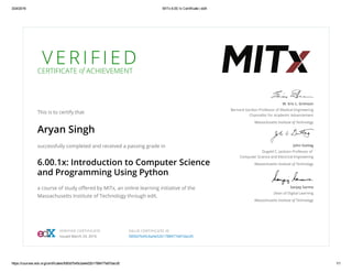 3/24/2016 MITx 6.00.1x Certificate | edX
https://courses.edx.org/certificates/fd00d7b45cba4e52b1788477e87dacd5 1/1
V E R I F I E DCERTIFICATE of ACHIEVEMENT
This is to certify that
Aryan Singh
successfully completed and received a passing grade in
6.00.1x: Introduction to Computer Science
and Programming Using Python
a course of study oﬀered by MITx, an online learning initiative of the
Massachusetts Institute of Technology through edX.
W. Eric L. Grimson
Bernard Gordon Professor of Medical Engineering
Chancellor for Academic Advancement
Massachusetts Institute of Technology
John Guttag
Dugald C. Jackson Professor of
Computer Science and Electrical Engineering
Massachusetts Institute of Technology
Sanjay Sarma
Dean of Digital Learning
Massachusetts Institute of Technology
VERIFIED CERTIFICATE
Issued March 23, 2016
VALID CERTIFICATE ID
fd00d7b45cba4e52b1788477e87dacd5
 