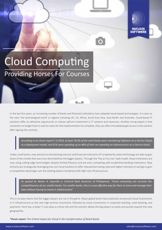 Cloud Computing
Providing Horses For Courses
In the last ﬁve years, an increasing number of banks and ﬁnancial institutions have adopted cloud-based technologies. It is seen as
the next ‘hot technological trend’ in regions including UK, US, Africa, South-East Asia, Asia-Paciﬁc and Australia. Cloud-based IT
solutions oﬀer an attractive opportunity to reduce upfront investment in IT systems and resources. Another luring aspect is that
customers no longer have to wait for years for the implementation to complete, they can often immediately get access to the solution
after signing the contract.
This in no way means that the bigger players are not in the game. Major global banks have publically announced cloud investments
in IT infrastructure as the next high priority investment, followed by cloud investments in corporate banking, retail banking, and
payments. Here too, a lower IT cost plays a critical role and the solution allows the big players to easily and quickly expand into new
geographies.
*Ovum report: The Critical Impact for Cloud in the transformation of Retail Banks
As quoted by Nestor A. Espenilla Jr. (Central Bank Governor of Philippines), “Cloud computing can increase the
competitiveness of our smaller banks. For smaller banks, this is a cost-eﬀective way for them to store and manage their
data without having to invest in infrastructure”
According to an Ovum report*, in 2014, at least 70.5% of the retail banks were considering Software-as-a-Service (SaaS)
as a deployment model, and 61% were spending up to 40% of their net spending on Infrastructure-as-a-Service (IaaS)
Today, small banks, new entrants to the banking industry and ﬁnancial institutions (FI’s) backed by latest technology are able to gain
share of the market that was once dominated by the bigger players. Through the ‘Pay as You Use’ SaaS model, these institutions are
now using cutting edge technologies despite limited ﬁnances and are even competing with established banking institutions. New
entrants are strategically leveraging low cost cloud solutions to oﬀer reduced borrowing rates and higher interests on savings to gain
a competitive advantage over the existing players burdened with high cost infrastructures.
sales@nucleussoftware.comwww.nucleussoftware.comwww.nucleussoftware.com sales@nucleussoftware.com
 