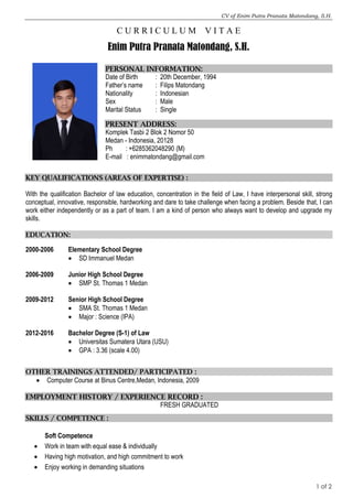 CV of Enim Putra Pranata Matondang, S.H.
1 of 2
C U R R I C U L U M V I T A E
Enim Putra Pranata Matondang, S.H.
PERSONAL INFORMATION:
Date of Birth : 20th December, 1994
Father’s name : Filips Matondang
Nationality : Indonesian
Sex : Male
Marital Status : Single
PRESENT ADDRESS:
Komplek Tasbi 2 Blok 2 Nomor 50
Medan - Indonesia, 20128
Ph : +6285362048290 (M)
E-mail : enimmatondang@gmail.com
KEY QUALIFICATIONS (AREAS OF EXPERTISE) :
With the qualification Bachelor of law education, concentration in the field of Law, I have interpersonal skill, strong
conceptual, innovative, responsible, hardworking and dare to take challenge when facing a problem. Beside that, I can
work either independently or as a part of team. I am a kind of person who always want to develop and upgrade my
skills.
EDUCATION:
2000-2006 Elementary School Degree
 SD Immanuel Medan
2006-2009 Junior High School Degree
 SMP St. Thomas 1 Medan
2009-2012 Senior High School Degree
 SMA St. Thomas 1 Medan
 Major : Science (IPA)
2012-2016 Bachelor Degree (S-1) of Law
 Universitas Sumatera Utara (USU)
 GPA : 3.36 (scale 4.00)
OTHER TRAININGS ATTENDED/ PARTICIPATED :
 Computer Course at Binus Centre,Medan, Indonesia, 2009
EMPLOYMENT HISTORY / EXPERIENCE RECORD :
FRESH GRADUATED
SKILLS / COMPETENCE :
Soft Competence
 Work in team with equal ease & individually
 Having high motivation, and high commitment to work
 Enjoy working in demanding situations
 