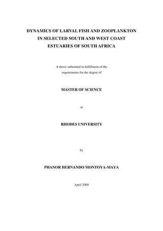 DYNAMICS OF LARVAL FISH AND ZOOPLANKTON
IN SELECTED SOUTH AND WEST COAST
ESTUARIES OF SOUTH AFRICA
A thesis submitted in fulfillment of the
requirements for the degree of
MASTER OF SCIENCE
at
RHODES UNIVERSITY
by
PHANOR HERNANDO MONTOYA-MAYA
April 2009
 