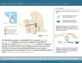 UC BERKELEY [IN]CITY 2015 Marian Wolfe, PhD, Scott Chilberg, Holly Clarke, Soham Dhesi, Eleanor Fisher, Rebecca Pynoos Nicola Szibbo, PhD, Sonia-Lynn Abenojar, Eric Anderson, Justin Kearnan
DWELLING ON DENSITY / EXPLORING AFFORDABLE HOUSING DEVELOPMENT INTHE CITY OF BERKELEY
THE PROBLEM
Housing
Trust
Fund
$$
$
Development
fees
Other
sources
County
State
Federal
Affordable housing in Berkeley is produced in two
ways:
by private developers mixed into
market-rate projects, and
through government-funded
nonprofit development projects.
Funding for the latter comes from fees on private
development leveraged with county, state, and
federal sources. All of these funding sources have
declined in recent years.
Berkeley is considering a local policy change that
would grant a “density bonus” to developers in
exchange for paying fees that would be used to
fund affordable projects.
The Bay Area’s population is exploding.With an expected population
growth of 24% by 2040, and pursuant to California Senate Bill 375,
Berkeley has adopted a high-density, transit-oriented growth-management
strategy around identified Priority Development Areas (see map above).
With most of its land already developed, Berkeley is now facing the
complicated task of accomodating “its share” of regional population growth
while expanding availability of affordable housing.
How should Berkeley expand the supply of affordable housing using the density bonus plan?
Downtown Berkeley/ Downtown Area Plan
San Pablo Avenue/ West Berkeley Project
South Shattuck/ South Shattuck Strategic
Telegraph Avenue/ Southside Plan
Adeline Street/ South Shattuck Strategic Plan
UniversityAvenue/UniversityAvenueStrategicPlan
BAY AREA
Priority Development Areas
Bay Area Plan
0 1.20.3
Miles
PRIORITY DEVELOPMENT
AREAS
 