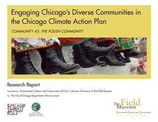Research Report
Submitted by: Environment, Culture, and Conservation (ECCo), a Division of Science at The Field Museum
To: The City of Chicago Department of Environment
	 		
COMMUNITY #3: THE POLISH COMMUNITY
Engaging Chicago’s Diverse Communities in
the Chicago Climate Action Plan
City of Chicago
Richard M. Daley, Mayor
Department of Environment
 