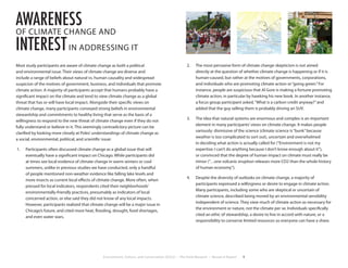 Environment, Culture, and Conservation (ECCo) • The Field Museum • Research Report 9
Most study participants are aware of climate change as both a political
and environmental issue. Their views of climate change are diverse and
include a range of beliefs about natural vs. human causality and widespread
suspicion of the motives of government, business, and individuals that promote
climate action. A majority of participants accept that humans probably have a
significant impact on the climate and tend to view climate change as a global
threat that has or will have local impact. Alongside their specific views on
climate change, many participants conveyed strong beliefs in environmental
stewardship and commitments to healthy living that serve as the basis of a
willingness to respond to the new threat of climate change even if they do not
fully understand or believe in it. This seemingly contradictory picture can be
clarified by looking more closely at Poles’understandings of climate change as
a social, environmental, political, and scientific issue:
1.	 Participants often discussed climate change as a global issue that will
eventually have a significant impact on Chicago. While participants did
at times see local evidence of climate change in warm winters or cool
summers, unlike in previous studies we have conducted, only a handful
of people mentioned non-weather evidence like falling lake levels and
more insects as current local effects of climate change. More often, when
pressed for local indicators, respondents cited their neighborhoods’
environmentally-friendly practices, presumably as indicators of local
concerned action, or else said they did not know of any local impacts.
However, participants realized that climate change will be a major issue in
Chicago’s future, and cited more heat, flooding, drought, food shortages,
and even water wars.
2.	 The most pervasive form of climate change skepticism is not aimed
directly at the question of whether climate change is happening or if it is
human-caused, but rather at the motives of governments, corporations,
and individuals who are promoting climate action or“going green.”For
instance, people are suspicious that Al Gore is making a fortune promoting
climate action, in particular by hawking his new book. In another instance,
a focus group participant asked,“What is a carbon credit anyway?”and
added that the guy selling them is probably driving an SUV.
3.	 The idea that natural systems are enormous and complex is an important
element in many participants’views on climate change. It makes people
variously: dismissive of the science (climate science is“bunk”because
weather is too complicated to sort out), uncertain and overwhelmed
in deciding what action is actually called for (“Environment is not my
expertise; I can’t do anything because I don’t know enough about it”),
or convinced that the degree of human impact on climate must really be
minor (“…one volcanic eruption releases more CO2 than the whole history
of human economy”).
4.	 Despite the diversity of outlooks on climate change, a majority of
participants expressed a willingness or desire to engage in climate action.
Many participants, including some who are skeptical or uncertain of
climate science, described being moved by an environmental sensibility
independent of science. They view much of climate action as necessary for
the environment or nature, not the climate per se. Individuals specifically
cited an ethic of stewardship, a desire to live in accord with nature, or a
responsibility to conserve limited resources so everyone can have a share.
awareness
OF CLIMATE CHANGE AND
interestIN ADDRESSING IT
 