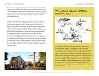 10 Environment, Culture, and Conservation (ECCo) • The Field Museum • Research Report
awareness and interest
	 An immigrant college student explained very directly how her motivation is
a matter of responsibility that is not strongly connected to climate science:
“I don’t think about climate change as scientists do. I think about it in terms
of environmental responsibility: to ensure that, in future generations, there
will be earth, grass, water. Also, climate change is one of those phrases I
don’t understand fully.”
5.	 People’s relationship to communism also shapes their views of climate
change. A few conservative, older Poles were among those suspicious of
climate action and“going green”as self-serving or liberal agendas, an
outlook that a couple key informants attributed to older people equating
“liberal”with“communist.”However, a number of recent immigrants
equated taking care of nature with the end of communism, explaining that
the communists abused nature in Poland, and more recent government
and EU policies to protect and restore it have been both welcome
and effective. Finally, there were those who gave limited credit to the
communists,acknowledgingthatundercommunismtheywereeithertaught
to appreciate the limited supply of natural resources, through activities like
tree planting in school, or learned to value and conserve resources simply
as a function of their scarcity. They still see these as valuable lessons that
they learned, that proudly set them apart from the wastefulness of American
consumer culture.
awareness and interest
WHAT DOES CLIMATE CHANGE
MEAN TO YOU?
This illustration, drawn by an artist on our research team, depicts
one interviewee’s response to the question,“What does climate
change mean to you?”The response followed a general trend among
respondents to conceptualize climate change within their broader
notions of protecting the environment, here through wasting less (no
plastic bottles), recycling more (recycling bin), and being more in tune
with nature (gardening). She shares with other research participants
a sense of frugality in which using fewer resources overall is a virtue
that taxes nature less, shows proper appreciation for what they have,
and leaves others their share of resources. Walking (depicted here)
and other resource-saving activities were typically described in terms of
these motivations.
 