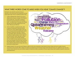 Environment, Culture, and Conservation (ECCo) • The Field Museum • Research Report 11
awareness and interest
WHAT THREE WORDS COME TO MIND WHEN YOU HEAR “CLIMATE CHANGE”?
Participants were asked this question during our
interviews. In this word cloud, more frequently occurring
words appear larger. There are significant patterns here:
1.	 GLOBAL TEMPERATURE CHANGES: Respondents
related climate change to changes in the“Weather”
(note its large size)—most often to changes in
temperature and particularly the earth getting
hotter—as reflected also in the large size of“Global
Warming”and the easily readable sizes of“Hot,”
“Heat,”“Warming,”and“Warmer.”
2.	 LOCAL VS. GLOBAL: As explained earlier, while
a majority of respondents understand climate
change to be a serious global problem, there was
not a strong sense that it has significantly reached
Chicago yet. Words like“Polar Bears,”“Glaciers,”
“Ice,”and“Alaska”reflect respondents’awareness
of significant negative impacts in other regions of
the world. However,“Warm”did refer to warmer
winters in Chicago, and words like“Flooding”
and“Lack”reflect concerns expressed over future
storms and shortages of food and water. And terms
like“Recycling”reflect a tendency to think of local
action related to global climate change rather than
local climate change impacts.
3.	 HUMAN CAUSALITY: The size of the word“Pollution”reflects the link many respondents made between climate change and human causality. However,
“Uncertainty”and“Uncertain”reflect a degree of confusion and skepticism around climate change and the idea that humans are a significant cause. The word
“Volcano,”which referred to the recent volcanic eruption in Iceland, also reflects a perception of human impacts being small or gradual compared to destructive
natural phenomena.
 