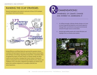 12 Environment, Culture, and Conservation (ECCo) • The Field Museum • Research Report
awareness and interest
RANKING THE CCAP STRATEGIES
Research participants were asked to rank each of these CCAP strategies
according to their level of interest:
Energy Efficiency and Waste Reduction garnered the greatest interest,
consistentwithparticipants’interestincostsavings,resourceconservation,
and well-kept surroundings. Regarding transportation, respondents often
recognized the impact of transit choices on climate change, but either
could not see themselves changing their transit choices or having the
optionto changethem (see Environmentally-friendlyPractices,Values,and
Traditions). Even in last place, Adaptation got slightly over half the total
points that could be assigned to it, so people could tell it has
some importance.
1.	 In crafting messages, sidestep climate change as an issue
to avoid engendering skepticism and instead appeal to
Chicago Poles’commitment to be good environmental
stewards through resource conservation.
2.	 Identify high profile people with modest lifestyles and
highlight them as climate action leaders.
awareness of climate change
and interest in addressing it
Rec ommendations:
waste
improved126
energy172
efficiency
reduction
transportation
adaptation
110
151
 