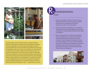 Environment, Culture, and Conservation (ECCo) • The Field Museum • Research Report 15
springboards for climate action
1.	 Promote sustainable household activities that draw on
Polish heritage traditions and bring together multiple
generations, such as gardening and recycling/
repurposing to reduce waste and pollution.
2.	 Continue to promote energy efficiency as a strategy for
simultaneously saving costs and helping the environment.
(Also applies to Environmentally-friendly Practices, Values,
and Traditions.)
3.	 Build on Chicago Poles’investments in weatherization
and home beautification to involve the community in
aesthetically pleasing green infrastructure projects.
Incentivize a range of adaptation strategies to facilitate
community engagement at various commitment levels.
These might include green roof installation, tree planting,
installing rain barrels and rain gardens, and creating
green alleys. (Also applies to Environmentally-friendly
Practices, Values, and Traditions.)
home
Rec ommendations:
Creating a Polish Home This family moved from Chicago to Morton
Grove when the husband’s mother came from Poland to live with them.
She grows vegetables in their garden (pictured), babysits, and cooks
homemade Polish dishes. The two children attend Polish Saturday school,
and the family remains connected to the city’s Polish civic sector through
the wife’s father, who heads a coalition of Polish hometown clubs. The
husband, a carpenter who lost his job last year, recently renovated their
home and incorporated a number of components that he claims help the
environment and also improve his family’s home life.These include energy
efficient windows, blinds to control temperature, and a built-in recycling
bin. His knowledge about these practices comes partly from Poland, as
demonstrated by his question to our researcher:“Did you know that in
Europe they will only be selling CFLs soon…? I heard this from my sister.”
 