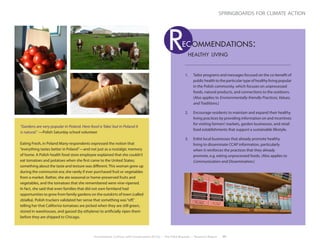 Environment, Culture, and Conservation (ECCo) • The Field Museum • Research Report 17
springboards for climate action
“Gardens are very popular in Poland. Here food is‘fake,’but in Poland it
is natural.” —Polish Saturday school volunteer
Eating Fresh, in Poland Many respondents expressed the notion that
“everything tastes better in Poland”—and not just as a nostalgic memory
of home. A Polish health food store employee explained that she couldn’t
eat tomatoes and potatoes when she first came to the United States;
something about the taste and texture was different.This woman grew up
during the communist era; she rarely if ever purchased fruit or vegetables
from a market. Rather, she ate seasonal or home-preserved fruits and
vegetables, and the tomatoes that she remembered were vine-ripened.
In fact, she said that even families that did not own farmland had
opportunities to grow from family gardens on the outskirts of town (called
działka). Polish truckers validated her sense that something was“off,”
telling her that California tomatoes are picked when they are still green,
stored in warehouses, and gassed (by ethylene) to artificially ripen them
before they are shipped to Chicago.
1.	 Tailor programs and messages focused on the co-benefit of
publichealthtotheparticulartypeofhealthylivingpopular
in the Polish community, which focuses on unprocessed
foods, natural products, and connections to the outdoors.
(Also applies to Environmentally-friendly Practices, Values,
and Traditions.)
2.	 Encourage residents to maintain and expand their healthy
living practices by providing information on and incentives
for visiting farmers’markets, garden businesses, and retail
food establishments that support a sustainable lifestyle.
3.	 Enlist local businesses that already promote healthy
living to disseminate CCAP information, particularly
when it reinforces the practices that they already
promote, e.g. eating unprocessed foods. (Also applies to
Communication and Dissemination.)
healthy living
Rec ommendations:
 