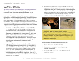 18 Environment, Culture, and Conservation (ECCo) • The Field Museum • Research Report
springboards for climate action
CULTURAL HERITAGE
“We want our youth to be proud of Polish heritage, to have fun, keep heritage
alive through dance and tradition and Polish language school.”
—Community leader, Polish Roman Catholic Union of America (PRCUA)
A wide variety of organizations within the Polish community are active in
maintaining and promoting Polish practices, traditions, and values. Much of this
effort is directed at preserving activities that overtly display ethnic identity and
can be a source of pride when interacting with other groups. There is also a
concerted effort among some of these organizations to figure out how to remain
relevant to the changing needs of a diverse Polish-heritage community (see
Stakeholders, Partnerships, and Relationship-building). Polish cultural heritage is
most commonly conveyed through:
1.	 Fine and Folk Arts: Chicago Poles participate in and promote their fine
arts heritage through concerts, art scholarships and competitions, the
Polish Film Festival, public sculpture, and museum installations (e.g. the
Paderewski Room at the Polish Museum of America). They also name
organizations after famous artists (e.g. Joseph Conrad Yacht Club, Chopin
Theater). Folkloric arts groups are organized and funded by fraternal
organizations like the Polish Roman Catholic Union of America and
regional Polish clubs like the Highlanders Alliance. These groups provide
members of the community with opportunities to connect to regional
traditions through expressive folk arts, regalia, music, dance,
crafts, and food.
2.	 Language and Traditions: There are more than 30 Polish Saturday schools
in Chicago and its suburbs. Their primary function is to teach children of
Polish descent the language of their heritage. School-aged children and
teens also learn Polish history, literature, geography, and other cultural
practices and values. Dedicated groups of teachers, administrators, and
parent volunteers are the mobilizing forces behind Polish schools. A few
respondents expressed concern that these schools might not be able to
survive in the future, as the next generation might not be as concerned with
passing on the Polish language.
3.	 Commemorative Events: Festive occasions such as the annual Pulaski
Day celebration provide opportunities for the community to connect to
contemporary Poland and its European history in a public forum. Memorial
activities around somber occasions such as the death of Pope John Paul
II and the recent tragic plane crash that took the lives of Polish dignitaries
also highlight the strong relationship that Chicago’s Polish community
maintains with contemporary Poland (see Community Overview).
To read more about heritage-based activities and events, see:
•	 Community Overview—Death of a President
•	 Stakeholders, Partnerships, and Relationship-building—			
Churches: Then and Now
•	 Creative Models for Engagement—Linking Polish Identity with	 	
Mainstream Concerns
Making Butter Lambs with the WICI Children’s Song and
Dance Company Two young women teach a small group of children
ages 5-9 traditional Polish folk dancing every Monday evening at White
Eagle Banquets in Niles. One fondly recalled making butter lambs with
her father as a precursor to the Easter holiday and decided to introduce
the activity to her dance class.
 