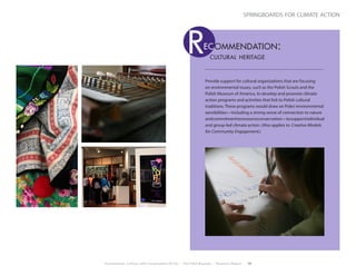 Environment, Culture, and Conservation (ECCo) • The Field Museum • Research Report 19
springboards for climate action
Provide support for cultural organizations that are focusing
on environmental issues, such as the Polish Scouts and the
Polish Museum of America, to develop and promote climate
action programs and activities that link to Polish cultural
traditions. These programs would draw on Poles’environmental
sensibilities—including a strong sense of connection to nature
andcommitmenttoresourceconservation—tosupportindividual
and group-led climate action. (Also applies to Creative Models
for Community Engagement.)
cultural heritage
ec ommendation:R
 