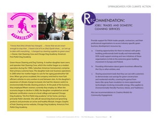 Environment, Culture, and Conservation (ECCo) • The Field Museum • Research Report 21
springboards for climate action
“I know that [the] climate has changed . . . I know that we are smart
enough to stop that…I heard a lot of it on [the] Oprah show… so I am up
to date with everything…I changed my cleaning supplies to green ones.”
—Owner, Huk Cleaning Crew and Chicago Dog Academy: America’s
First Polish Dog Academy
Green House Cleaning and Dog Training A mother-daughter team owns
and operates Huk Cleaning Crew, which the mother began as a modest
operation during the 1990s. Suburban American homeowners comprise
their primary customer base. The daughter took over business operations
in 2000 when her mother began to care for her aging grandmother full
time. When gas prices escalated, the company switched to more fuel-
efficient vehicles to carry workers to and between sites. As the daughter’s
awareness of climate change increased, she had the cleaners switch to
environmentally-friendly cleaning products. At the peak of the business,
they employed fifteen women; currently they employ six. When the
economy began to decline in 2008, the daughter completed an animal
behavior certification course at a local college and opened Chicago
Dog Academy,“the first Polish dog academy”at her home, serving a
primarily Polish clientele. She sells all natural dog food and grooming
products and promotes an active and healthy lifestyle. Images: Graphic
of Huk Cleaning service website, Chicago Dog Academy: America’s First
Polish Dog Academy.
Provide support for Polish trades people, contractors, and their
professional organizations to access industry-specific green
business development resources by:
a.	 Creating opportunities for them to interact with green
building professionals both locally and internationally.
DOE could support existing and new initiatives of these
organizations to link to the extensive green building
movement in Europe and Poland.
b.	 Providing information about green incentives offered by
the City or other entities; and,
c.	 Sharing assessment tools that they can use with customers
to demonstrate cost-savings for green construction
and residential retrofits, covering the gamut from
basics like spray foam insulation to more experimental
technologies involving renewable energy. (Also applies to
Environmentally-friendly Practices, Values, and Traditions.)
Also see recommendations in Creative Models for
Community Engagement.
jobs: trades and domestic
cleaning services
ec ommendation:R
 