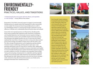 22 Environment, Culture, and Conservation (ECCo) • The Field Museum • Research Report
environmentally-
friendly
PRACTICES, VALUES, AND TRADITIONS
“In Poland people plant every square with trees, flowers, and vegetables.
It is their heritage.” —Young Jefferson Park resident
Respondents in the Polish community appear to engage in environmentally-
friendly practices to a greater extent than respondents in other communities
we have studied. The increase we found may partially be due to a shift in
our methodology; however, it is pronounced enough to represent an actual
difference in lifestyle and is undoubtedly influenced by key values and outlooks.
Some of the most reported practices are influenced by culturally-specific
factors that accompany Poles’experiences with communism, immigration,
and the global depression (see Community Concerns): agrarian heritage, a
strong connection to nature, and a sensibility towards conserving resources.
One participant who labeled himself as the son of“a farm boy from Poland”
explained that many Poles in Chicago come from a strong rural culture and are
proud of their heritage and tradition of being“tied in with the earth or soil.”
This often emerges through practices such as gardening, opening windows
instead of using air conditioning, and living close to open space—and
generally valuing green space for more than its monetary value. Additionally,
respondents routinely linked a sensibility of resource conservation and frugality
toenvironmentally-friendlypracticesrootedintheirfamilies’experiencesgrowing
up under conditions of scarcity. According to one respondent, these include,
“saving and reusing bags, drying laundry on a clothesline, planting vegetable
gardens, and conserving water while showering.”Two participants explained
that although their older relatives’behaviors arose from the chronic shortages
under communism, they still continue these practices out of habit and to
distinguish themselves from“wasteful Americans.”
Do-It-Yourself: Creative Solutions
A strong link exists between Poles
in the construction trades and
a do-it-yourself culture. To save
money on his heating bill, an
electrician/carpenter built this
solar water heater for his family’s
home in Jefferson Park, duplicating
what he did at his recreational
home in the Polish countryside.
This renewable energy system
will lower his family’s gas
usage and save money on their
heating bill. He also replaced
their old home heater with one
that is certified energy efficient.
Research identified other DIY
practices as well. Six years ago,
another respondent who lives in
Galewood started putting a bucket
underneath her home’s second
floor window to collect water
drops from the air conditioner. The
bucket fills up in just two days,
and she uses it for her grass,
vegetable garden (pictured here),
and washing machine.
 