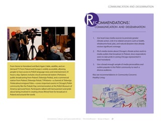 Environment, Culture, and Conservation (ECCo) • The Field Museum • Research Report 27
communication and dissemination
1.	 Use local mass media sources to promote greater
climate action. Link it to related concerns such as health,
wholesome food, jobs, and natural disasters that already
receive significant coverage.
2.	 Pitch media stories about Chicago’s climate action work to
media outlets that broadcast in Poland, since respondents
seem to take pride in seeing Chicago represented in
their homeland.
3.	 Use a broad enough sample of media personalities and
outlets popular in the Polish community to reach a
diverse audience.
Also see recommendations in Community Concerns:
Healthy Living.
communication and dissemination
Rec ommendations:
From Home to Homeland and Back Again Cable, satellite, and on-
demand TV from Poland and Europe is widely accessible, allowing
people to have access to Polish language news and entertainment 24
hours a day. Options include a local commercial station (Polvision),
public broadcasting from Poland (Telewizja Polska), and a commercial
station from Poland (Telewizja Polsat). TVPolonia—a channel of Telewizja
Polska about emigrant Poles—covers important events in Chicago’s Polish
community like the Pulaski Day commemoration at the Polish Museum of
America (pictured here). Participants talked with bemusement and pride
about being involved in creating shows filmed here for broadcast in
Poland and around the world.
 