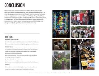 More than 20 years removed from the end of the Cold War and just a few
years since the end of the last significant wave of Polish immigration, this is an
important and precarious moment for Chicago’s Polish community. Both older
and newer organizations are currently faced with the challenge of redefining
their missions and expanding their memberships. By linking their work to climate
action and the CCAP, Polish organizations can address shared concerns and
core values, from healthy natural living to maintaining Polish heritage in a
changing world with a globally connected Polish community.
Environment, Culture, and Conservation (ECCo) • The Field Museum • Research Report 31
conclusion
OUR TEAM
PRINCIPAL INVESTIGATORS:
Dr. Jennifer Hirsch, Environment, Culture, and Conservation (ECCo), The Field Museum
Commissioner Suzanne Malec-McKenna, City of Chicago Department of Environment
PROJECT TEAM:
Dr. Lori Baptista, Environment, Culture, and Conservation (ECCo), The Field Museum
Lisa See Kim, Environment, Culture, and Conservation (ECCo), The Field Museum
Rich Kujawa, The Polish Museum of America
Mario Longoni, Environment, Culture, and Conservation (ECCo), The Field Museum
Jan Lorys, The Polish Museum of America
Troy Peters, Global Philanthropy Partnership
Sarah Sommers, Environment, Culture, and Conservation (ECCo), The Field Museum
INTERNS:
Catherine Grace Graham, Izabela Grobelna, Cyrus Hester, Harlem Marino Saavedra,
Hannah Porst, Emily Smith, Johanna Wawro, Dorian Williams, Curtis Witek
 