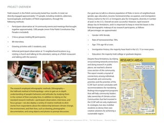 2 Environment, Culture, and Conservation (ECCo) • The Field Museum • Research Report
Field research in the Polish community lasted four months. In total, we
directly engaged approximately 175 people, including residents, aldermen,
businesspeople, and leaders of Polish organizations, through the
following methods:
•	 Participant-observation at 14 community events and meetings that brought
together approximately 1200 people (more if the Polish Constitution Day
Parade is included);
•	 5 focus groups totaling 80 participants;
•	 88 interviews;
•	 Drawing activities with 5 residents; and,
•	 Informal participant-observation at 15 neighborhood locations (e.g.,
visiting a church and talking to the attendant, eating at a Polish restaurant
and talking with the owners).
Our goal was to talk to a diverse population of Poles in terms of neighborhood,
gender, age, education, income, homeownership, occupation, and immigration
history (native to the U.S. or immigrant; plus for immigrants, diversity in number
of years in the U.S.). Overall we were successful. However, rapid research
always has its limitations, and it is important to keep in mind the biases in the
final demographic makeup of our research participants, as follows
(all percentages are approximate):
•	 Gender: 64% female;
•	 Rate of homeownership: 78%;
•	 Age: 75% age 40 or over;
•	 Immigration history: the majority have lived in the U.S. 15 or more years;
•	 Education: the majority hold college or graduate degrees.
Despite these limitations, by relying
onourexistingnetworkconnections
and doing research in public
places, we reached a diverse
cross-section of the community.
The report reveals a myriad of
connections among individual,
household, and community
priorities and the priorities of the
CCAP. Each section concludes with
recommendations for translating
findingsintoengagementprograms
that will help community leaders
take ownership of climate action.
Communities that feel invested in
the CCAP will not only implement
its strategies, but also mobilize
residents to devise their own
creative solutions for achieving a
sustainable region.
The research employed ethnographic methods. Ethnography—
the hallmark method of Anthropology—aims to gain an in-depth
understanding of people’s behaviors and attitudes by studying them
in the context of their everyday lives. In addition to relying on the
standard research methods—participant-observation, interviews, and
focus groups—we also deploy a variety of creative methods to elicit
stories from respondents about the relationship between climate change,
the environment, and their lives, such as drawing, photographic
documentation, and using objects and photos to prompt discussion.
project overview
RESEARCH AREAS
Milwaukee Corridor/far
Northwest Side (main focus)
Midway
Hegewisch
 