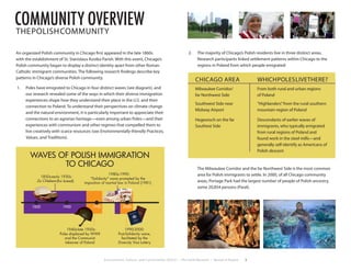 Environment, Culture, and Conservation (ECCo) • The Field Museum • Research Report 3
An organized Polish community in Chicago first appeared in the late 1860s
with the establishment of St. Stanislaus Kostka Parish. With this event, Chicago’s
Polish community began to display a distinct identity apart from other Roman
Catholic immigrant communities. The following research findings describe key
patterns in Chicago’s diverse Polish community.
1.	 Poles have emigrated to Chicago in four distinct waves (see diagram), and
our research revealed some of the ways in which their diverse immigration
experiences shape how they understand their place in the U.S. and their
connection to Poland. To understand their perspectives on climate change
and the natural environment, it is particularly important to appreciate their
connections to an agrarian heritage—even among urban Poles—and their
experiences with communism and other regimes that compelled them to
live creatively with scarce resources (see Environmentally-friendly Practices,
Values, and Traditions).
2.	 The majority of Chicago’s Polish residents live in three distinct areas.
Research participants linked settlement patterns within Chicago to the
regions in Poland from which people emigrated:
	 The Milwaukee Corridor and the far Northwest Side is the most common
area for Polish immigrants to settle. In 2000, of all Chicago community
areas, Portage Park had the largest number of people of Polish ancestry,
some 20,854 persons (Paral).
CHICAGO AREA
Milwaukee Corridor/
far Northwest Side
Southwest Side near
Midway Airport
Hegewisch on the far
Southest Side
WHICHPOLESLIVETHERE?
From both rural and urban regions
of Poland
“Highlanders”from the rural southern
mountain region of Poland
Descendants of earlier waves of
immigrants, who typically emigrated
from rural regions of Poland and
found work in the steel mills—and
generally self-identify as Americans of
Polish descent
1850 1900 1950 2000
1850s-early 1930s:
(for bread)
1940s-late 1950s:
Poles displaced by WWII
and the Communist
takeover of Poland
1980s-1990:
"Solidarity" wave prompted by the
imposition of martial law in Poland (1981)
1990-2000:
Post-Solidarity wave,
facilitated by the
Diversity Visa Lottery
program
Za Chlebem
WAVES OF POLISH IMMIGRATION
TO CHICAGO
community overviewTHEPOLISHCOMMUNITY
 