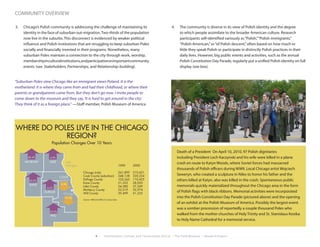 4 Environment, Culture, and Conservation (ECCo) • The Field Museum • Research Report
community overview
3.	 Chicago’s Polish community is addressing the challenge of maintaining its
identity in the face of suburban out-migration.Two-thirds of the population
now live in the suburbs. This disconnect is evidenced by weaker political
influence and Polish institutions that are struggling to keep suburban Poles
socially and financially invested in their programs. Nonetheless, many
suburban Poles maintain a connection to the city through work, worship,
membershipinculturalinstitutions,andparticipationinimportantcommunity
events (see Stakeholders, Partnerships, and Relationship-building).
“Suburban Poles view Chicago like an immigrant views Poland. It is the
motherland. It is where they came from and had their childhood, or where their
parents or grandparents came from. But they don’t go now. I invite people to
come down to the museum and they say,‘It is hard to get around in the city.’
They think of it as a foreign place.” —Staff member, Polish Museum of America
4.	 The community is diverse in its view of Polish identity and the degree
to which people assimilate to the broader American culture. Research
participants self-identified variously as“Polish,”“Polish immigrants,”
“Polish-American,”or“of Polish descent,”often based on how much or
little they speak Polish or participate in distinctly Polish practices in their
daily lives. However, big public events and activities, such as the annual
Polish Constitution Day Parade, regularly put a unified Polish identity on full
display (see box).
Death of a President On April 10, 2010, 97 Polish dignitaries
including President Lech Kaczynski and his wife were killed in a plane
crash en route to Katyn Woods, where Soviet forces had massacred
thousands of Polish officers during WWII. Local Chicago artist Wojciech
Seweryn, who created a sculpture in Niles to honor his father and the
others killed at Katyn, also was killed in the crash. Spontaneous public
memorials quickly materialized throughout the Chicago area in the form
of Polish flags with black ribbons. Memorial activities were incorporated
into the Polish Constitution Day Parade (pictured above) and the opening
of an exhibit at the Polish Museum of America. Possibly the largest event
was a somber procession of reportedly a couple thousand Poles who
walked from the mother churches of Holy Trinity and St. Stanislaus Kostka
to Holy Name Cathedral for a memorial service.
MCHENRY LAKE
KANE
DUPAGE
COOK
(suburban)
WILL
Chicago
Lake
Michigan
Population Changes in the Chicago Region
4.9%
8.0%
19.7%
46.6%
30.0%
4.6%
55.0%
Chicago (city)
Cook County (suburban)
DuPage County
Kane County
Lake County
McHenry County
Will County
1990
261,899
348,128
105,565
21,552
54,580
22,519
39,499
2000
210,421
320,224
110,425
28,020
57,249
32,974
61,235
WHERE DO POLES LIVE IN THE CHICAGO
REGION?
Population Changes Over 10 Years
Source: 1990 and 2000 U.S. Census Data
 