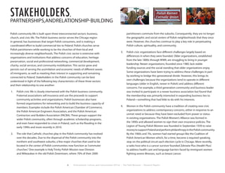 6 Environment, Culture, and Conservation (ECCo) • The Field Museum • Research Report
stakeholders,
PARTNERSHIPS,ANDRELATIONSHIP-BUILDING
Polish community life is built upon three interconnected sectors: business,
church, and civic life. The Polish business sector serves the Chicago region
in general, has businesses that target Polish consumers, and is making a
coordinated effort to build commercial ties to Poland. Polish churches serve
Polish parishioners while working to be the churches of their local and
increasingly diverse neighborhoods. The Polish civic sector is extensive with
organizations and institutions that address concerns of education, heritage
preservation, social and professional networking, commercial development,
charity, social services, and community mobilization. This sector grew and
persists out of serving the assimilation and economic needs of different waves
of immigrants, as well as meeting their interest in supporting and remaining
connected to Poland. Stakeholders in the Polish community can be best
understood in light of the following key characteristics of these three sectors
and their relationship to one another:
1.	 Polish civic life is closely intertwined with the Polish business community.
Fraternal associations sell insurance and use the proceeds to support
community activities and organizations. Polish businesses also have
formed organizations for networking and to build the business capacity of
members. Examples include the Polish American Chamber of Commerce,
the Polish American Engineers Association, and the Polish American
Contractors and Builders Association (PACBA). These groups support the
wider Polish community, often through academic scholarship programs,
and even have responded to crises in Poland, such as the flooding in the
early 1990s and more recently in 2010.
2.	 The role that Catholic churches play in the Polish community has evolved
over the decades. Due to the dispersal of the Polish community into the
northern and southwest suburbs, a few major churches that used to be
located in the center of Polish communities now function as“commuter
churches.”One example is Holy Trinity Polish Mission near Division
and Milwaukee in the old Polish Downtown, where 70% of their 2000
parishioners commute from the suburbs. Consequently, they are no longer
the geographic and social centers of Polish neighborhoods that they once
were. However, the churches continue to play a key role in perpetuating
Polish culture, spirituality, and community.
3.	 Polish civic organizations face different challenges largely based on
differences in when they were founded. Older organizations, established
from the late 1800s through WWII, are struggling to bring in younger
leadership. Newer organizations, founded since 1980, lack stable
funding sources and the social standing that older organizations enjoy.
Some organizations have been trying to address these challenges in part
by working to bridge this generational divide. However, this brings its
own challenges because the organizations tend to operate in different
languages (older in English, newer in Polish) and address different
concerns. For example, a third generation community and business leader
was invited to participate in a newer business association but found that
the membership was primarily interested in expanding business ties to
Poland—something that had little to do with his interests.
4.	 Women in the Polish community have a tradition of creating new civic
organizations to address contemporary concerns, either in response to an
unmet need or because they have been excluded from power or status
in existing organizations. The Polish Women’s Alliance was formed in
the 1890s and allowed women to sign their own insurance policies. The
Legion of Young Polish Women was founded in September 1939 to raise
moneytosupportPolandandperformphilanthropyinthePolishcommunity.
By the 1960s and 70s, women had started groups like the Coalition of
Polish American Women which, for a time, became a required speaking
stop on the political circuit each election cycle in Chicago. More recently,
a radio host who is a cancer survivor founded Zdrowie Plus (Health Plus)
to address health care and language barriers faced by immigrant women
fighting severe illnesses, such as breast cancer.
 
