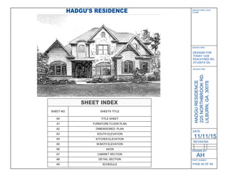 DATE:
REVISIONS:
DRAWN BY:
HADGURESIDENCE
225NORTHBROOKRD.
LILBURN,GA.30078
11/11/15
DESIGN FIRM LOGO/
STAMP:
DESIGN FIRM:
DESIGNS FOR
TODAY 1234
PEACHTREE RD.
ATLANTA GA.
SHEET NUMBER
PAGE A0 OF A9
DESIGN FIRM:
SHEET INDEX
SHEET NO SHEETS TITLE
A0 TITLE SHEET
A1 FURNITURE FLOOR PLAN
A2 DIMENSIONED PLAN
A3 SOUTH ELEVATION
A4 KITCHEN ELEVATION
A5 M.BATH ELEVATION
A6 AXON
A7 CABINET SECTION
A8 DETAIL SECTION
A9 SCHEDULE
HADGU'S RESIDENCE
AH
 