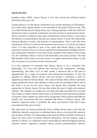 1
BOOK REVIEW
Jonathan Culler (1997). Literary Theory: A Very Short Introduction (Oxford: Oxford
University Press), pp. 145.
Literary theory is not the theory of literature; it is actually the theory of ‘literariness.’
So, in that sense, literary theory is not reducible to the study of literary texts. This
very short introduction to literary theory by a leading authority on the area will be of
interest not only to students of literature, but also to those in professional schools.
That is because in addition to the study of literariness, literary theory is also about
the theories of representation. Broadly put, literary theory is about the relationship
between theories of reality and theories of representation. That is why this short
introduction will be as useful for businessmen and lawyers as it will be for literary
critics. It is also important to note at the outset that literary theory is the most
successful product to have ever been exported from departments of English, French,
and comparative literature. It not only hit the academic book shelves with a bang,
but also redefined what we mean by the humanities and social sciences. The task
that Jonathan Culler takes up in this book is to explain what literary theory is and
why it became as successful as it has in recent years.
It is also important to remember that literary theory is not a discipline like
philosophy. It is not well defined into sub-areas like metaphysics, ontology,
epistemology, and ethics. It is, in other words, a discourse that is still open to
appropriation by a range of academic and professional disciplines. In fact, the
question of whether literary theory will ever become a discipline is itself an
important question in literary theory. The scope of literary theory then is constantly
being redefined by those who attempt to write on the area. Jonathan Culler’s task in
this book is to set out the areas, topics, and themes that constitute the main
approaches to literary theory. He does this within the space of eight self-contained
chapters. The chapters are written in a way that will make it possible for even first
time readers to decide which of these areas is of interest to them and read up further
if required. These chapters are followed by an appendix which explains the different
schools and movements that have animated the history of literary theory. This
modular approach makes it probably the most user-friendly book that I have
encountered in this area of study.
The main areas of concern include the need to define literary theory and why the
difficulties theorists experience in defining theory tells us a lot about the structure
and function of theory. It is interesting to note that not all the work that is defined as
theory has been done by literary theorists themselves. On the contrary, what is
defined as ‘theory’ is a collection of texts represented by those belonging to literary
criticism, history, linguistics, narrative theory, poetics, psychoanalysis, rhetoric,
 