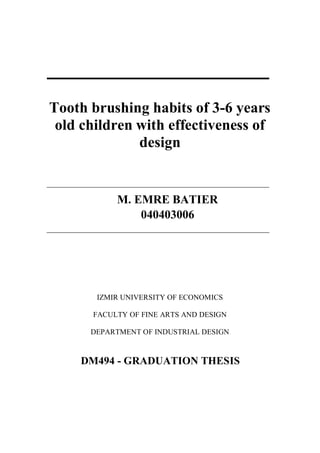 Tooth brushing habits of 3-6 years
old children with effectiveness of
design
M. EMRE BATIER
040403006
IZMIR UNIVERSITY OF ECONOMICS
FACULTY OF FINE ARTS AND DESIGN
DEPARTMENT OF INDUSTRIAL DESIGN
DM494 - GRADUATION THESIS
 