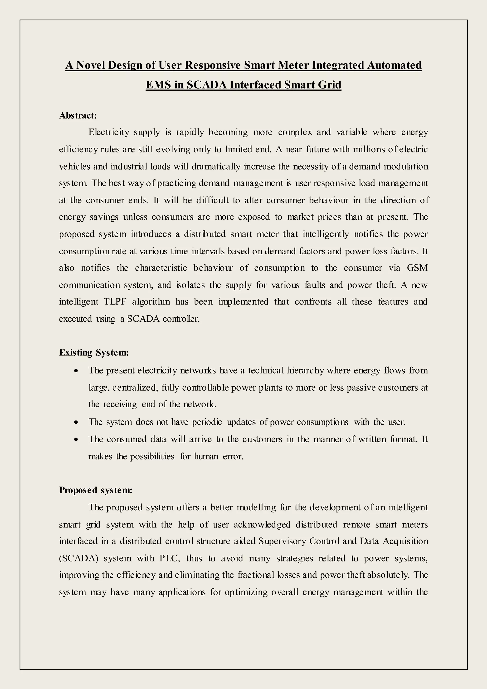 A Novel Design of User Responsive Smart Meter Integrated Automated
EMS in SCADA Interfaced Smart Grid
Abstract:
Electricity supply is rapidly becoming more complex and variable where energy
efficiency rules are still evolving only to limited end. A near future with millions of electric
vehicles and industrial loads will dramatically increase the necessity of a demand modulation
system. The best way of practicing demand management is user responsive load management
at the consumer ends. It will be difficult to alter consumer behaviour in the direction of
energy savings unless consumers are more exposed to market prices than at present. The
proposed system introduces a distributed smart meter that intelligently notifies the power
consumption rate at various time intervals based on demand factors and power loss factors. It
also notifies the characteristic behaviour of consumption to the consumer via GSM
communication system, and isolates the supply for various faults and power theft. A new
intelligent TLPF algorithm has been implemented that confronts all these features and
executed using a SCADA controller.
Existing System:
 The present electricity networks have a technical hierarchy where energy flows from
large, centralized, fully controllable power plants to more or less passive customers at
the receiving end of the network.
 The system does not have periodic updates of power consumptions with the user.
 The consumed data will arrive to the customers in the manner of written format. It
makes the possibilities for human error.
Proposed system:
The proposed system offers a better modelling for the development of an intelligent
smart grid system with the help of user acknowledged distributed remote smart meters
interfaced in a distributed control structure aided Supervisory Control and Data Acquisition
(SCADA) system with PLC, thus to avoid many strategies related to power systems,
improving the efficiency and eliminating the fractional losses and power theft absolutely. The
system may have many applications for optimizing overall energy management within the
 