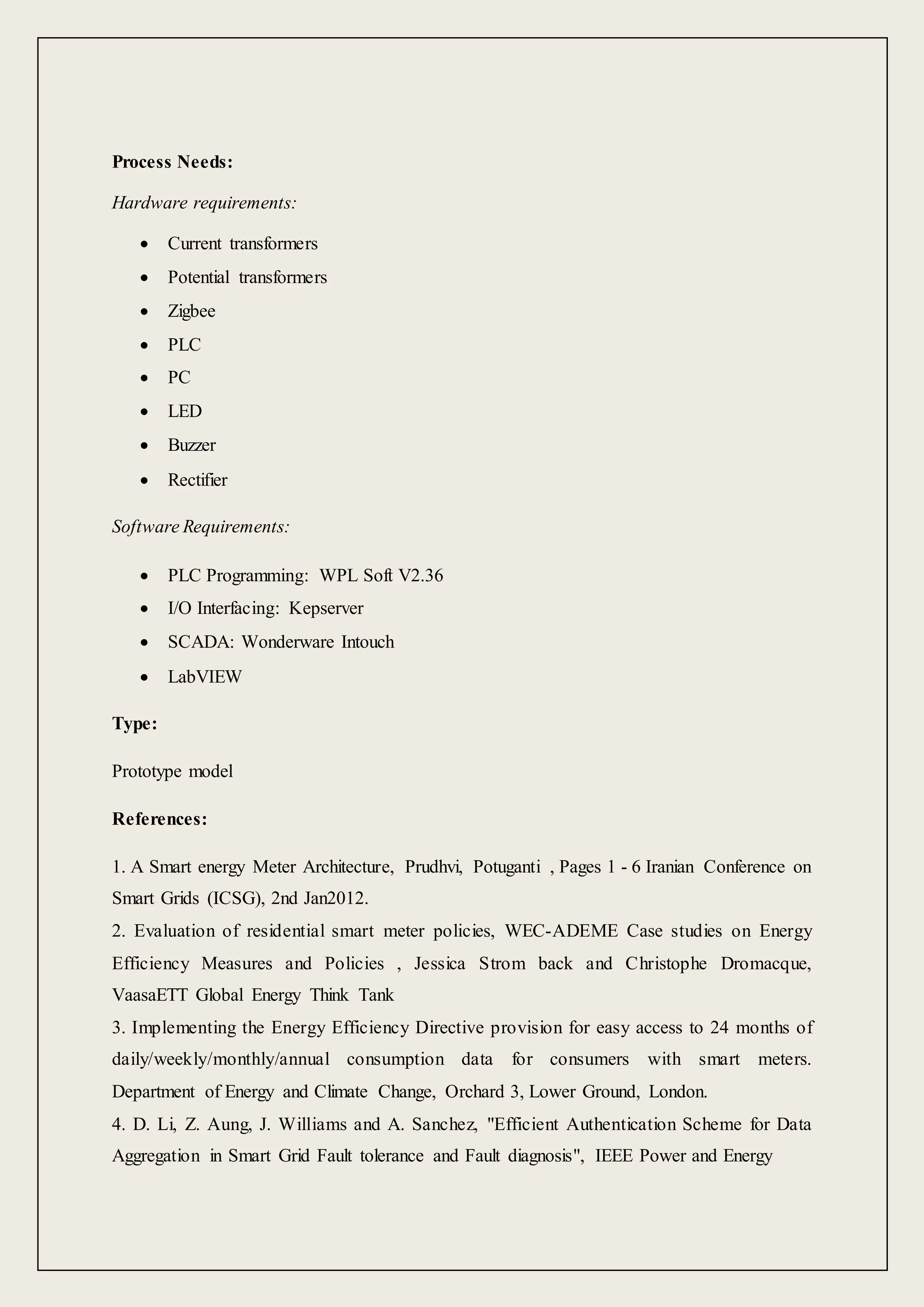 Process Needs:
Hardware requirements:
 Current transformers
 Potential transformers
 Zigbee
 PLC
 PC
 LED
 Buzzer
 Rectifier
Software Requirements:
 PLC Programming: WPL Soft V2.36
 I/O Interfacing: Kepserver
 SCADA: Wonderware Intouch
 LabVIEW
Type:
Prototype model
References:
1. A Smart energy Meter Architecture, Prudhvi, Potuganti , Pages 1 - 6 Iranian Conference on
Smart Grids (ICSG), 2nd Jan2012.
2. Evaluation of residential smart meter policies, WEC-ADEME Case studies on Energy
Efficiency Measures and Policies , Jessica Strom back and Christophe Dromacque,
VaasaETT Global Energy Think Tank
3. Implementing the Energy Efficiency Directive provision for easy access to 24 months of
daily/weekly/monthly/annual consumption data for consumers with smart meters.
Department of Energy and Climate Change, Orchard 3, Lower Ground, London.
4. D. Li, Z. Aung, J. Williams and A. Sanchez, "Efficient Authentication Scheme for Data
Aggregation in Smart Grid Fault tolerance and Fault diagnosis", IEEE Power and Energy
 