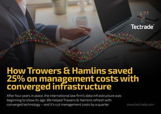 www.tectrade.com
HowTrowers & Hamlins saved
25% on management costs with
converged infrastructure
After four years in place, the international law firm’s data infrastructure was
beginning to show its age. We helped Trowers & Hamlins refresh with
converged technology – and it’s cut management costs by a quarter
 