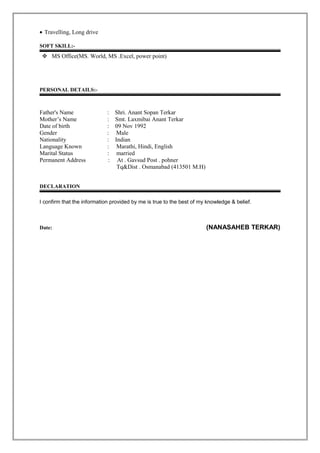 • Travelling, Long drive
SOFT SKILL:-
 MS Office(MS. World, MS .Excel, power point)
PERSONAL DETAILS:-
Father's Name : Shri. Anant Sopan Terkar
Mother’s Name : Smt. Laxmibai Anant Terkar
Date of birth : 09 Nov 1992
Gender : Male
Nationality : Indian
Language Known : Marathi, Hindi, English
Marital Status : married
Permanent Address : At . Gavsud Post . pohner
Tq&Dist . Osmanabad (413501 M.H)
DECLARATION
I confirm that the information provided by me is true to the best of my knowledge & belief.
Date: (NANASAHEB TERKAR)
 