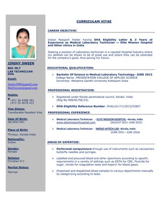 CURRICULAM VITAE
CAREER OBJECTIVE:
Indian Passport Holder having DHA Eligibility Letter & 3 Years of
Experience as Medical Laboratory Technician in Elite Mission Hospital
and Other clinics in India.
Seeking a position of Laboratory technician in a reputed Hospital Industry where
my abilities can be shown to be of great use and where they can be extended
for the company’s good, thus paving my future.
EDUCATIONAL QUALIFICATION:
 Bachelor Of Science in Medical Laboratory Technology- JUNE 2013
College Name: PRESENTATION COLLEGE OF APPLIED SCIENCE
University: Mahatma Gandhi University Kottayam-India
PROFESSIONAL REGISTRATION:
 Registered under Kerala paramedical council, Kerala- India
(Reg No:908/NLTSE/14).
 DHA Eligibility Reference Number: DHA/LS/17112015/52807
PROFESSIONAL EXPERIENCE:
 Medical Laboratory Technician - ELITE MISSION HOSPITAL –Kerala, India
www.elitemissionhospital.com (AUGUST 2013- JUNE 2015)
 Medical Laboratory Technician - MOSES HITECH LAB –Kerala, India
(JUNE 2015 – JUNE 2016)
AREAS OF EXPERTISE:
 Performed venipuncture through use of instruments such as vacutainers
butterfly needles and syringes.
 Labelled and procured blood and other specimens according to specific
requirements in a variety of settings such as EDTA for CBC, Fluoride for
sugar, citrate for coagulation tests and heparin for blood gases.
 Dispensed and dispatched blood samples to various departments manually
by categorizing according to tests.
JINSHY SWEEN
BSC MLT
LAB TECHNICIAN
DHA
Email:
Jinshy2000@gmail.com
Mail2sween@gmail.com
Mobile:

+971 56 9488 381
+971 52 4678 412
Visa Status:
Transferable Resident Visa
Date Of Birth:
28/JAN/1991
Place of Birth:
Thrissur, Kerala-India
Nationality:
Indian
Gender:
Female
Religion
Christian R C
Marital Status:
Married
 
