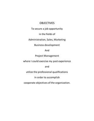 OBJECTIVES
To secure a job opportunity
in the fields of
Administration, Sales, Marketing
Business development
And
Project Management
where I could exercise my past experience
and
utilize the professional qualifications
in order to accomplish
cooperate objectives of the organization.
 