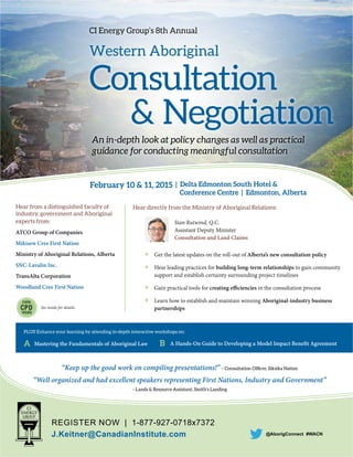 REGISTER NOW | 1-877-927-0718x7372
J.Keitner@CanadianInstitute.com
EARN
CPD
HOURS
@AborigConnect #WACN
CI Energy Group’s 8th Annual
Western Aboriginal
Consultation
& Negotiation
An in-depth look at policy changes as well as practical
guidance for conducting meaningful consultation
Hear directly from the Ministry of Aboriginal Relations:
Stan Rutwind, Q.C.
Assistant Deputy Minister
Consultation and Land Claims
Get the latest updates on the roll-out of Alberta’s new consultation policy
Hear leading practices for building long-term relationships to gain community
support and establish certainty surrounding project timelines
Gain practical tools for creating efficiencies in the consultation process
Learn how to establish and maintain winning Aboriginal-industry business
partnerships
Hear from a distinguished faculty of
industry, government and Aboriginal
experts from:
ATCO Group of Companies
Mikisew Cree First Nation
Ministry of Aboriginal Relations, Alberta
SNC-Lavalin Inc.
TransAlta Corporation
Woodland Cree First Nation
February 10 & 11, 2015 | Delta Edmonton South Hotel &
Conference Centre | Edmonton, Alberta
“Keep up the good work on compiling presentations!” – Consultation Ofﬁcer, Siksika Nation
“Well organized and had excellent speakers representing First Nations, Industry and Government”
– Lands & Resource Assistant, Smith’s Landing
PLUS! Enhance your learning by attending in-depth interactive workshops on:
A Mastering the Fundamentals of Aboriginal Law B A Hands-On Guide to Developing a Model Impact Benefit Agreement
See inside for details.
 