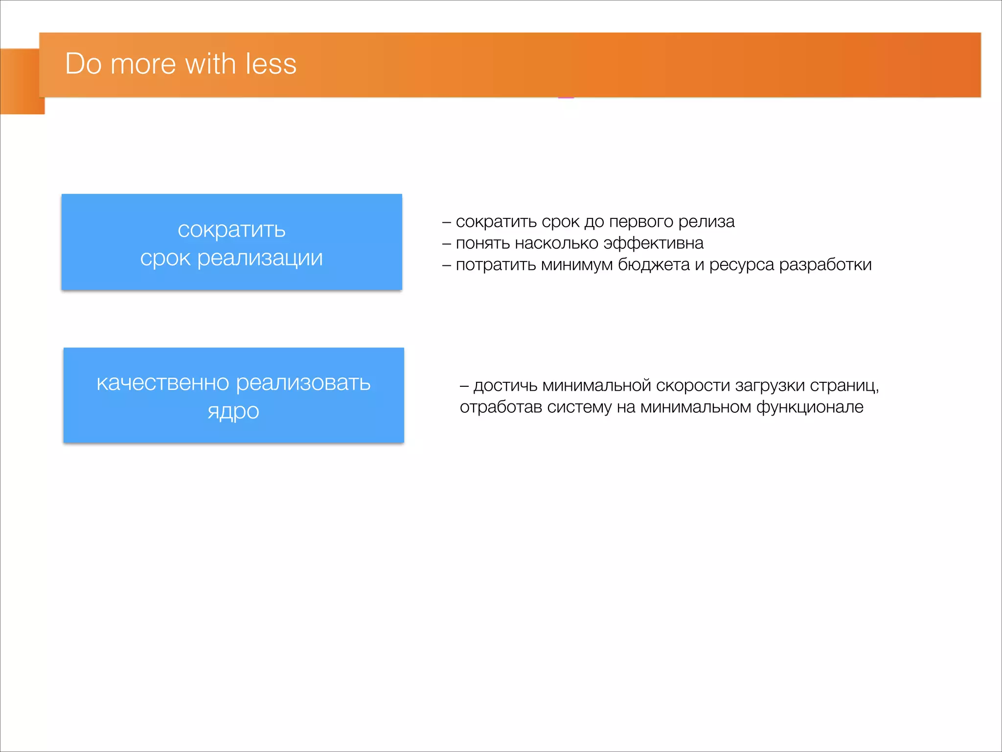 Do more with less 
сократить 
срок реализации 
качественно реализовать 
ядро 
– сократить срок до первого релиза 
– понять насколько эффективна 
– потратить минимум бюджета и ресурса разработки 
– достичь минимальной скорости загрузки страниц, 
отработав систему на минимальном функционале 
 
