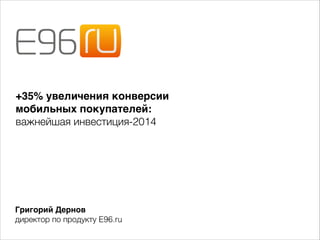 +35% увеличения конверсии - 
мобильных покупателей: - 
важнейшая инвестиция-2014 
Григорий Дернов- 
директор по продукту E96.ru 
 