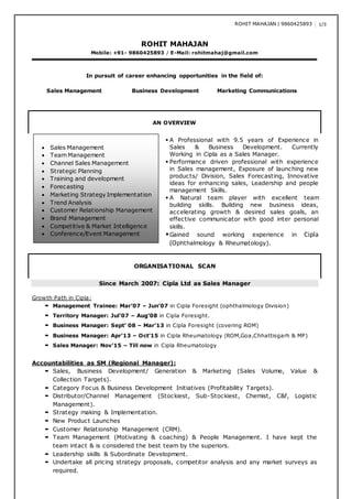 ROHIT MAHAJAN | 9860425893 1/3
ROHIT MAHAJAN
Mobile: +91- 9860425893 / E-Mail: rohitmahaj@gmail.com
In pursuit of career enhancing opportunities in the field of:
Sales Management Business Development Marketing Communications
AN OVERVIEW
A
ORGANISATIONAL SCAN
Since March 2007: Cipla Ltd as Sales Manager
Growth Path in Cipla:
 Management Trainee: Mar’07 – Jun’07 in Cipla Foresight (ophthalmology Division)
 Territory Manager: Jul’07 – Aug’08 in Cipla Foresight.
 Business Manager: Sept’ 08 – Mar’13 in Cipla Foresight (covering ROM)
 Business Manager: Apr’13 – Oct’15 in Cipla Rheumatology (ROM,Goa,Chhattisgarh & MP)
 Sales Manager: Nov’15 – Till now in Cipla Rheumatology
Accountabilities as SM (Regional Manager):
 Sales, Business Development/ Generation & Marketing (Sales Volume, Value &
Collection Targets).
 Category Focus & Business Development Initiatives (Profitability Targets).
 Distributor/Channel Management (Stockiest, Sub-Stockiest, Chemist, C&f, Logistic
Management).
 Strategy making & Implementation.
 New Product Launches
 Customer Relationship Management (CRM).
 Team Management (Motivating & coaching) & People Management. I have kept the
team intact & is considered the best team by the superiors.
 Leadership skills & Subordinate Development.
 Undertake all pricing strategy proposals, competitor analysis and any market surveys as
required.
 Sales Management
 Team Management
 Channel Sales Management
 Strategic Planning
 Training and development
 Forecasting
 Marketing Strategy Implementation
 Trend Analysis
 Customer Relationship Management
 Brand Management
 Competitive & Market Intelligence
 Conference/Event Management
 A Professional with 9.5 years of Experience in
Sales & Business Development. Currently
Working in Cipla as a Sales Manager.
 Performance driven professional with experience
in Sales management, Exposure of launching new
products/ Division, Sales Forecasting, Innovative
ideas for enhancing sales, Leadership and people
management Skills.
 A Natural team player with excellent team
building skills. Building new business ideas,
accelerating growth & desired sales goals, an
effective communicator with good inter personal
skills.
Gained sound working experience in Cipla
(Ophthalmology & Rheumatology).
 