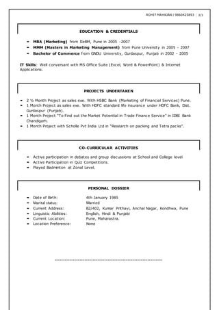 ROHIT MAHAJAN | 9860425893 3/3
EDUCATION & CREDENTIALS
 MBA (Marketing) from IIeBM, Pune in 2005 -2007
 MMM (Masters in Marketing Management) from Pune University in 2005 - 2007
 Bachelor of Commerce from GNDU University, Gurdaspur, Punjab in 2002 - 2005
IT Skills: Well conversant with MS Office Suite (Excel, Word & PowerPoint) & Internet
Applications.
PROJECTS UNDERTAKEN
 2 ½ Month Project as sales exe. With HSBC Bank (Marketing of Financial Services) Pune.
 1 Month Project as sales exe. With HDFC standard life insurance under HDFC Bank, Dist.
Gurdaspur (Punjab).
 1 Month Project “To Find out the Market Potential in Trade Finance Service” in IDBI Bank
Chandigarh.
 1 Month Project with Scholle Pvt India Ltd in “Research on packing and Tetra pac ks”.
CO-CURRICULAR ACTIVITIES
 Active participation in debates and group discussions at School and College level
 Active Participation in Quiz Competitions.
 Played Badminton at Zonal Level.
PERSONAL DOSSIER
 Date of Birth: 4th January 1985
 Marital status: Married
 Current Address: B2/402, Kumar Prithavi, Anchal Nagar, Kondhwa, Pune
 Linguistic Abilities: English, Hindi & Punjabi
 Current Location: Pune, Maharastra.
 Location Preference: None
-----------------------------------------------------------------
 